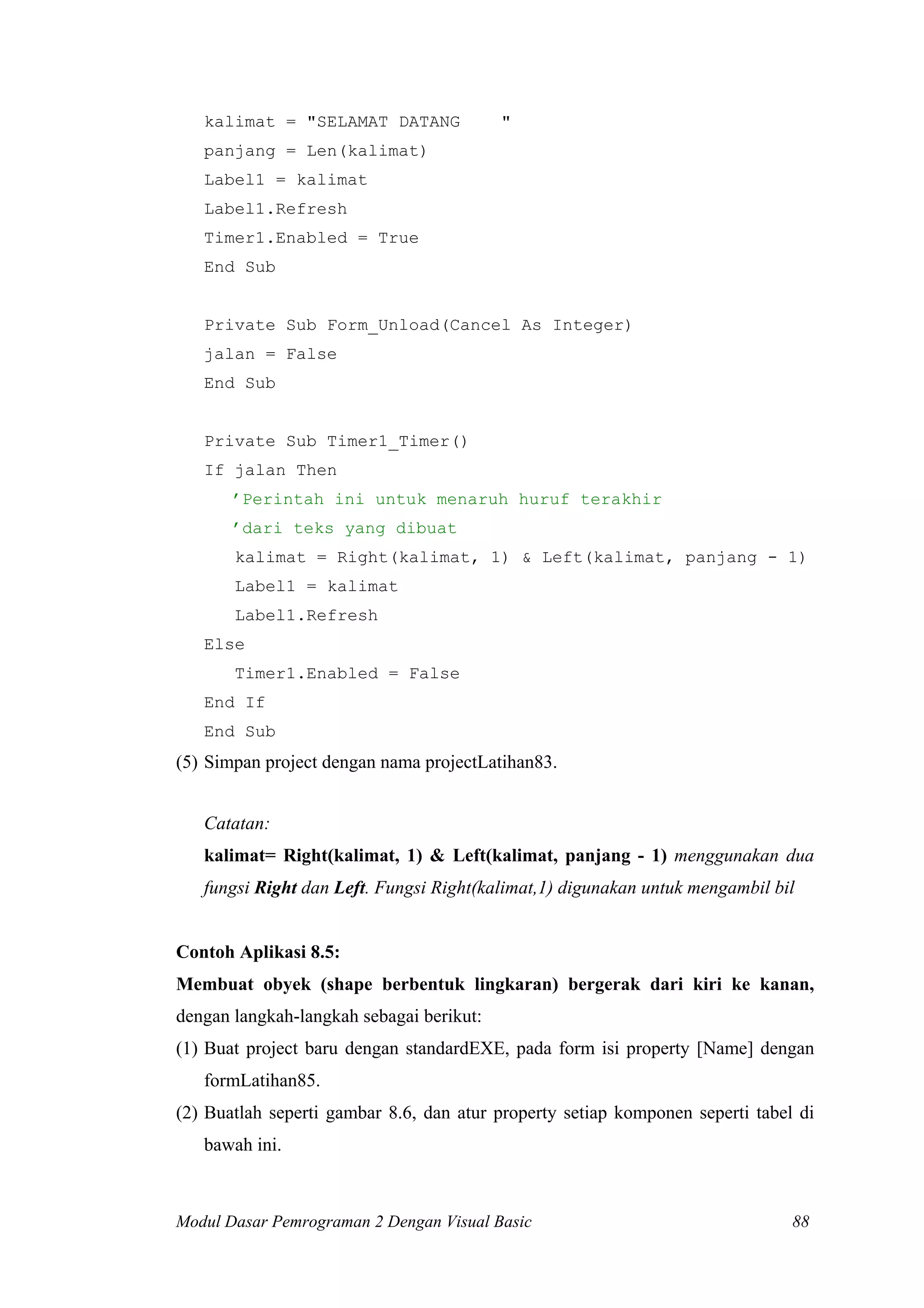 kalimat = "SELAMAT DATANG

"

panjang = Len(kalimat)
Label1 = kalimat
Label1.Refresh
Timer1.Enabled = True
End Sub

Private Sub Form_Unload(Cancel As Integer)
jalan = False
End Sub

Private Sub Timer1_Timer()
If jalan Then
’Perintah ini untuk menaruh huruf terakhir
’dari teks yang dibuat
kalimat = Right(kalimat, 1) & Left(kalimat, panjang - 1)
Label1 = kalimat
Label1.Refresh
Else
Timer1.Enabled = False
End If
End Sub

(5) Simpan project dengan nama projectLatihan83.
Catatan:
kalimat= Right(kalimat, 1) & Left(kalimat, panjang - 1) menggunakan dua
fungsi Right dan Left. Fungsi Right(kalimat,1) digunakan untuk mengambil bil

Contoh Aplikasi 8.5:
Membuat obyek (shape berbentuk lingkaran) bergerak dari kiri ke kanan,
dengan langkah-langkah sebagai berikut:
(1) Buat project baru dengan standardEXE, pada form isi property [Name] dengan
formLatihan85.
(2) Buatlah seperti gambar 8.6, dan atur property setiap komponen seperti tabel di
bawah ini.

Modul Dasar Pemrograman 2 Dengan Visual Basic

88

 