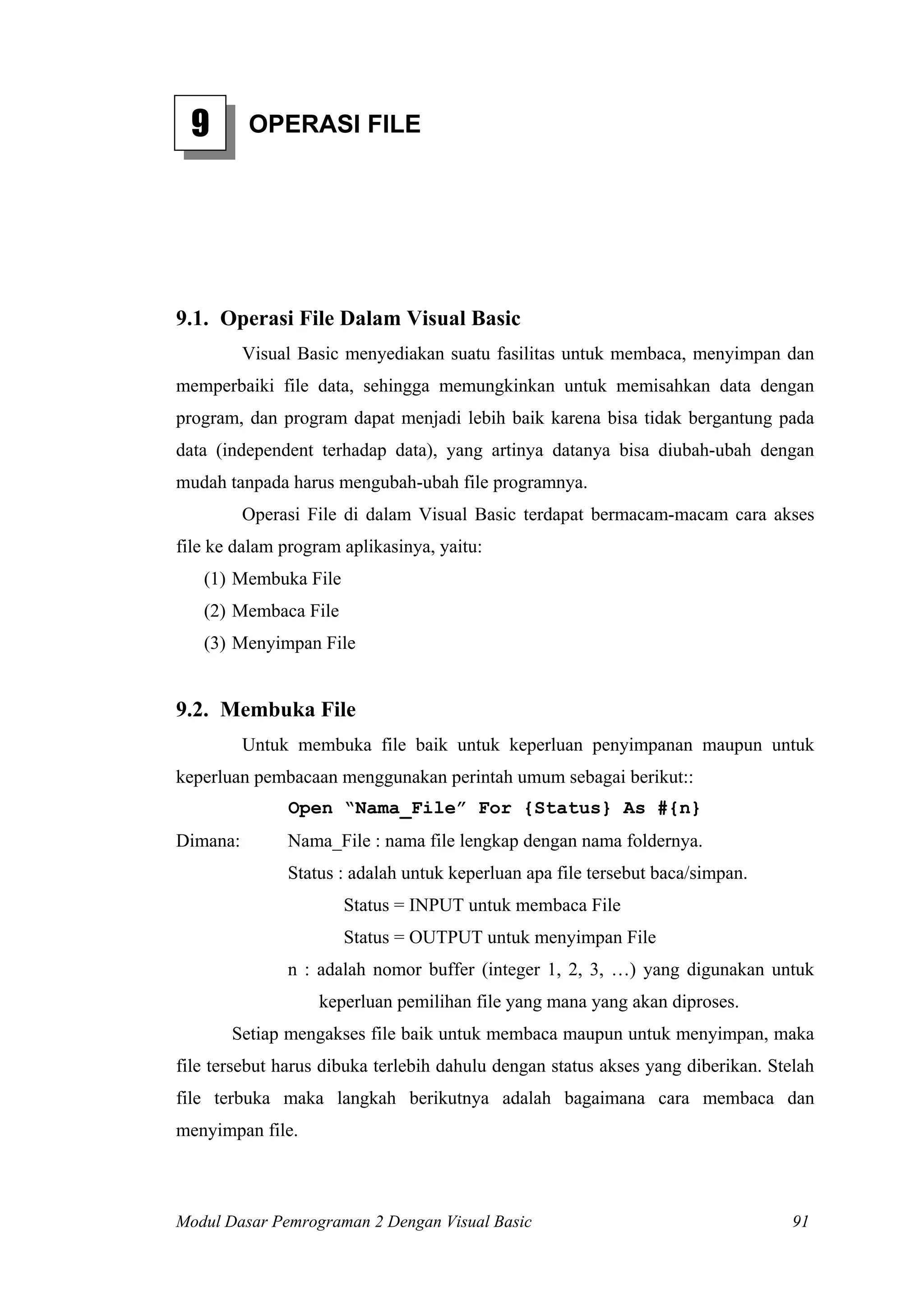 9

OPERASI FILE

9.1. Operasi File Dalam Visual Basic
Visual Basic menyediakan suatu fasilitas untuk membaca, menyimpan dan
memperbaiki file data, sehingga memungkinkan untuk memisahkan data dengan
program, dan program dapat menjadi lebih baik karena bisa tidak bergantung pada
data (independent terhadap data), yang artinya datanya bisa diubah-ubah dengan
mudah tanpada harus mengubah-ubah file programnya.
Operasi File di dalam Visual Basic terdapat bermacam-macam cara akses
file ke dalam program aplikasinya, yaitu:
(1) Membuka File
(2) Membaca File
(3) Menyimpan File

9.2. Membuka File
Untuk membuka file baik untuk keperluan penyimpanan maupun untuk
keperluan pembacaan menggunakan perintah umum sebagai berikut::
Open “Nama_File” For {Status} As #{n}
Dimana:

Nama_File : nama file lengkap dengan nama foldernya.
Status : adalah untuk keperluan apa file tersebut baca/simpan.
Status = INPUT untuk membaca File
Status = OUTPUT untuk menyimpan File
n : adalah nomor buffer (integer 1, 2, 3, …) yang digunakan untuk
keperluan pemilihan file yang mana yang akan diproses.

Setiap mengakses file baik untuk membaca maupun untuk menyimpan, maka
file tersebut harus dibuka terlebih dahulu dengan status akses yang diberikan. Stelah
file terbuka maka langkah berikutnya adalah bagaimana cara membaca dan
menyimpan file.

Modul Dasar Pemrograman 2 Dengan Visual Basic

91

 