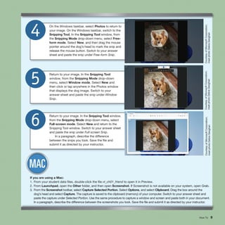 How To 9
On the Windows taskbar, select Photos to return to
your image. On the Windows taskbar, switch to the
Snipping Tool. In the Snipping Tool window, from
the Snipping Mode drop-down menu, select Free-
form mode. Select New, and then drag the mouse
pointer around the dog’s head to mark the snip and
release the mouse button. Switch to your answer
sheet and paste the snip under Free-form Snip.
4
Return to your image. In the Snipping Tool
window, from the Snipping Mode drop-down
menu, select Window mode. Select New and
then click or tap anywhere in the Photos window
that displays the dog image. Switch to your
answer sheet and paste the snip under Window
Snip.
5
Return to your image. In the Snipping Tool window,
from the Snipping Mode drop-down menu, select
Full-screen mode. Select New and return to the
Snipping Tool window. Switch to your answer sheet
and paste the snip under Full-screen Snip.
In a paragraph, describe the difference
between the snips you took. Save the file and
submit it as directed by your instructor.
6
Courtesy
of
Microsoft
Corporation;
inset
photo
Debra
Geoghan
Courtesy
of
Microsoft
Corporation;
inset
photo
Debra
Geoghan
Courtesy
of
Microsoft
Corporation;
inset
photo
Debra
Geoghan
If you are using a Mac:
1. From your student data files, double-click the file vt_ch01_friend to open it in Preview.
2. From Launchpad, open the Other folder, and then open Screenshot. If Screenshot is not available on your system, open Grab.
3. From the Screenshot toolbar, select Capture Selected Portion. Select Options, and select Clipboard. Drag the box around the
dog’s head and select Capture. The capture is saved to the clipboard (memory) of your computer. Switch to your answer sheet and
paste the capture under Selected Portion. Use the same procedure to capture a window and screen and paste both in your document.
In a paragraph, describe the difference between the screenshots you took. Save the file and submit it as directed by your instructor.
 