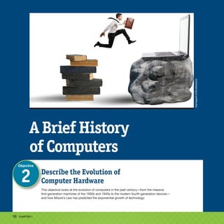 10 CHAPTER 1
Describe the Evolution of
Computer Hardware
This objective looks at the evolution of computers in the past century—from the massive
first-generation machines of the 1930s and 1940s to the modern fourth-generation devices—
and how Moore’s Law has predicted the exponential growth of technology.
Objective
2
A Brief History
of Computers
Alphaspirit.it
/Shutterstock
 
