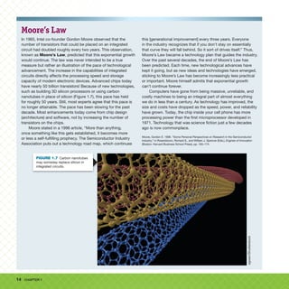 14 CHAPTER 1
Moore’s Law
In 1965, Intel co-founder Gordon Moore observed that the
number of transistors that could be placed on an integrated
circuit had doubled roughly every two years. This observation,
known as Moore’s Law, predicted that this exponential growth
would continue. The law was never intended to be a true
measure but rather an illustration of the pace of technological
advancement. The increase in the capabilities of integrated
circuits directly affects the processing speed and storage
capacity of modern electronic devices. Advanced chips today
have nearly 50 billion transistors! Because of new technologies,
such as building 3D silicon processors or using carbon
nanotubes in place of silicon (Figure 1.7), this pace has held
for roughly 50 years. Still, most experts agree that this pace is
no longer attainable. The pace has been slowing for the past
decade. Most enhancements today come from chip design
(architecture) and software, not by increasing the number of
transistors on the chips.
Moore stated in a 1996 article, “More than anything,
once something like this gets established, it becomes more
or less a self-fulfilling prophecy. The Semiconductor Industry
Association puts out a technology road map, which continues
this [generational improvement] every three years. Everyone
in the industry recognizes that if you don’t stay on essentially
that curve they will fall behind. So it sort of drives itself.” Thus,
Moore’s Law became a technology plan that guides the industry.
Over the past several decades, the end of Moore’s Law has
been predicted. Each time, new technological advances have
kept it going, but as new ideas and technologies have emerged,
sticking to Moore’s Law has become increasingly less practical
or important. Moore himself admits that exponential growth
can’t continue forever.
Computers have gone from being massive, unreliable, and
costly machines to being an integral part of almost everything
we do in less than a century. As technology has improved, the
size and costs have dropped as the speed, power, and reliability
have grown. Today, the chip inside your cell phone has more
processing power than the first microprocessor developed in
1971. Technology that was science fiction just a few decades
ago is now commonplace.
Moore, Gordon E. 1996. “Some Personal Perspectives on Research in the Semiconductor
Industry,” in Rosenbloom, Richard S., and William J. Spencer (Eds.), Engines of Innovation
(Boston: Harvard Business School Press), pp. 165–174.
ogwen/Shutterstock
FIGURE 1.7 Carbon nanotubes
may someday replace silicon in
integrated circuits.
 