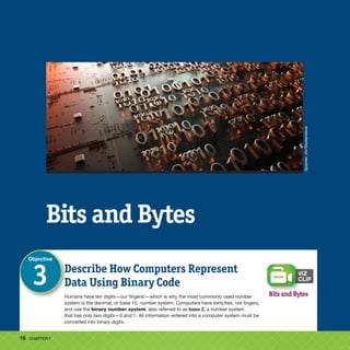 16 CHAPTER 1
Bits and Bytes
Describe How Computers Represent
Data Using Binary Code
Humans have ten digits—our fingers!—which is why the most commonly used number
system is the decimal, or base 10, number system. Computers have switches, not fingers,
and use the binary number system, also referred to as base 2, a number system
that has only two digits—0 and 1. All information entered into a computer system must be
converted into binary digits.
Objective
3
Bits and Bytes
Spainter_vfx/Shutterstock
 