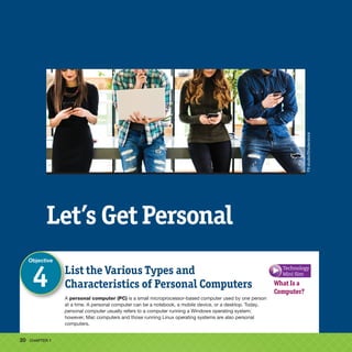 20 CHAPTER 1
What Is a
Computer?
List the Various Types and
Characteristics of Personal Computers
Objective
4
Let’s Get Personal
A personal computer (PC) is a small microprocessor-based computer used by one person
at a time. A personal computer can be a notebook, a mobile device, or a desktop. Today,
personal computer usually refers to a computer running a Windows operating system;
however, Mac computers and those running Linux operating systems are also personal
computers.
F8
studio/Shutterstock
Technology
Mini Sim
 