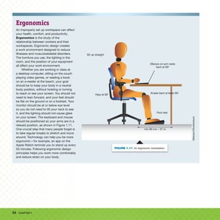 24 CHAPTER 1
Ergonomics
An improperly set up workspace can affect
your health, comfort, and productivity.
Ergonomics is the study of the
relationship between workers and their
workspaces. Ergonomic design creates
a work environment designed to reduce
illnesses and musculoskeletal disorders.
The furniture you use, the lighting in the
room, and the position of your equipment
all affect your work environment.
Whether you are working in class at
a desktop computer, sitting on the couch
playing video games, or reading a book
on an e-reader at the beach, your goal
should be to keep your body in a neutral
body position, without twisting or turning
to reach or see your screen. You should not
need to lean forward, and your feet should
be flat on the ground or on a footrest. Your
monitor should be at or below eye level
so you do not need to tilt your neck to see
it, and the lighting should not cause glare
on your screen. The keyboard and mouse
should be positioned so your arms are in a
relaxed position, as shown in Figure 1.11.
One crucial step that many people forget is
to take regular breaks to stretch and move
around. Technology can help you be more
ergonomic—for example, an app on the
Apple Watch reminds you to stand up every
50 minutes. Following ergonomic design
principles helps you work more comfortably
and reduce strain on your body.
Sit up straight
Elbows on arm rests
bent at 908
Hips at 908
Foot rest
Knees bent at least 908
min 80 cm – 31 in
Maluson/Shutterstock
FIGURE 1.11 An ergonomic workstation.
 