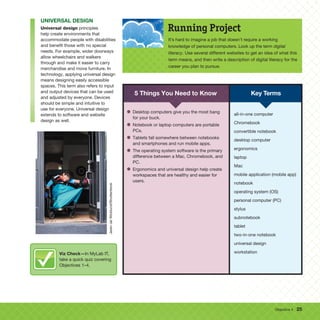Objective 4 25
UNIVERSAL DESIGN
Universal design principles
help create environments that
accommodate people with disabilities
and benefit those with no special
needs. For example, wider doorways
allow wheelchairs and walkers
through and make it easier to carry
merchandise and move furniture. In
technology, applying universal design
means designing easily accessible
spaces. This term also refers to input
and output devices that can be used
and adjusted by everyone. Devices
should be simple and intuitive to
use for everyone. Universal design
extends to software and website
design as well.
It’s hard to imagine a job that doesn’t require a working
knowledge of personal computers. Look up the term digital
literacy. Use several different websites to get an idea of what this
term means, and then write a description of digital literacy for the
career you plan to pursue.
Running Project
Key Terms
5 Things You Need to Know
• Desktop computers give you the most bang
for your buck.
• Notebook or laptop computers are portable
PCs.
• Tablets fall somewhere between notebooks
and smartphones and run mobile apps.
• The operating system software is the primary
difference between a Mac, Chromebook, and
PC.
• Ergonomics and universal design help create
workspaces that are healthy and easier for
users.
all-in-one computer
Chromebook
convertible notebook
desktop computer
ergonomics
laptop
Mac
mobile application (mobile app)
notebook
operating system (OS)
personal computer (PC)
stylus
subnotebook
tablet
two-in-one notebook
universal design
workstation
Jaren
Jai
Wicklund/Shutterstock
Viz Check—In MyLab IT,
take a quick quiz covering
Objectives 1–4.
 