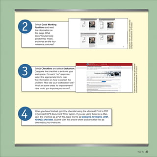How To 27
When you have finished, print the checklist using the Microsoft Print to PDF
or Microsoft XPS Document Writer option. If you are using Safari on a Mac,
save the checklist as a PDF file. Save the file as lastname_firstname_ch01_
howto2_checklist. Submit both the answer sheet and checklist files as
directed by your instructor.
4
3 Select Checklists and select Evaluation.
Complete the checklist to evaluate your
workspace. For each “no” response,
select the appropriate link to read
the information on how to correct the
problem. How did your workstation fare?
What are some areas for improvement?
How could you improve your score?
2 Select Good Working
Positions and read
the information on
this page. What
does “neutral body
positioning” mean,
and what are the four
reference postures?
Captured
from
www.osha.gov/etools/
computer-workstations
3/10/2022
Captured
from
www.osha.gov/etools/
computer-workstations
3/10/2022
 