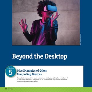 28 CHAPTER 1
Beyond the Desktop
Give Examples of Other
Computing Devices
Today, the term computer no longer refers only to desktops used for office work. Many of
us carry computers with us everywhere we go. Mobile devices have become the primary
computing devices for many people.
Objective
5
Mark
Nazh/Shutterstock
 