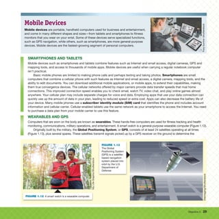 Objective 5 29
Mobile Devices
Mobile devices are portable, handheld computers used for business and entertainment,
and come in many different shapes and sizes—from tablets and smartphones to fitness
monitors that you wear on your wrist. Some of these devices serve specialized functions,
such as GPS navigation, while others, such as smartphones, are more general-purpose
devices. Mobile devices are the fastest-growing segment of personal computers.
SMARTPHONES AND TABLETS
Mobile devices such as smartphones and tablets combine features such as Internet and email access, digital cameras, GPS and
mapping tools, and access to thousands of mobile apps. Mobile devices are useful when carrying a regular notebook computer
isn’t practical.
Basic mobile phones are limited to making phone calls and perhaps texting and taking photos. Smartphones are small
computers that combine a cellular phone with such features as Internet and email access, a digital camera, mapping tools, and the
ability to edit documents. You can download additional mobile applications, or mobile apps, to extend their capabilities, making
them true convergence devices. The cellular networks offered by major carriers provide data transfer speeds that rival home
connections. This improved connection speed enables you to check email, watch TV, video chat, and play online games almost
anywhere. Your cellular plan may include separate charges for voice and data. Employing apps that use your data connection can
quickly use up the amount of data in your plan, leading to reduced speed or extra cost. Apps can also decrease the battery life of
your device. Many mobile phones use a subscriber identity module (SIM) card that identifies the phone and includes account
information and cellular carrier. Cellular-enabled tablets use the same network as your smartphone to access the Internet. You need
to purchase a data plan from your mobile carrier to use this feature.
WEARABLES AND GPS
Computers that are worn on the body are known as wearables. These hands-free computers are used for fitness tracking and health
monitoring, communications, military operations, and entertainment. A smart watch is a general-purpose wearable computer (Figure 1.12).
Originally built by the military, the Global Positioning System, or GPS, consists of at least 24 satellites operating at all times
(Figure 1.13), plus several spares. These satellites transmit signals picked up by a GPS receiver on the ground to determine the
Foxy
burrow
/shutterstock
My
Life
Graphic/Shutterstock
My
Life
Graphic/Shutterstock
FIGURE 1.12 A smart watch is a wearable computer.
Eteimaging/Shutterstock
FIGURE 1.13
The Global
Positioning System
(GPS) is a satellite-
based navigation
system placed into
orbit by the U.S.
Department of
Defense.
 