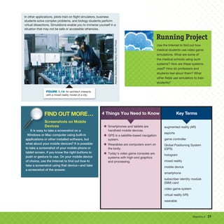 Objective 5 31
In other applications, pilots train on flight simulators, business
students solve complex problems, and biology students perform
virtual dissections. Simulations enable you to immerse yourself in a
situation that may not be safe or accessible otherwise.
Aleksei
Gorodenkov/Alamy
Stock
Photo
FIGURE 1.14 An architect interacts
with a mixed reality model of a city.
Use the Internet to find out how
medical students use video game
simulations. What are some of
the medical schools using such
systems? How are these systems
used? How do professors and
students feel about them? What
other fields use simulators to train
students?
Running Project
4 Things You Need to Know
• Smartphones and tablets are
handheld mobile devices.
• GPS is a satellite-based navigation
system.
• Wearables are computers worn on
the body.
• Today’s video game consoles are
systems with high-end graphics
and processing.
augmented reality (AR)
esports
game controller
Global Positioning System
(GPS)
hologram
mixed reality
mobile device
smartphone
subscriber identity module
(SIM) card
video game system
virtual reality (VR)
wearable
Key Terms
FIND OUT MORE...
Screenshots on Mobile
Devices
It is easy to take a screenshot on a
Windows or Mac computer using built-in
applications or other installed software, but
what about your mobile devices? It is possible
to take a screenshot of your mobile phone or
tablet screen, if you know the right buttons to
push or gesture to use. On your mobile device
of choice, use the Internet to find out how to
take a screenshot using that device—and take
a screenshot of the answer.
FIND OUT MORE...
Screenshots on Mobile
Devices
It is easy to take a screenshot on a
FIND OUT MORE...
It is easy to take a screenshot on a
 
