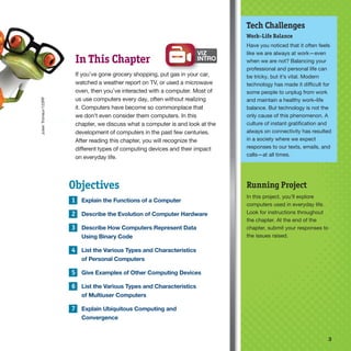 3 3
INTRO
Tech Challenges
Work–Life Balance
Have you noticed that it often feels
like we are always at work—even
when we are not? Balancing your
professional and personal life can
be tricky, but it’s vital. Modern
technology has made it difficult for
some people to unplug from work
and maintain a healthy work–life
balance. But technology is not the
only cause of this phenomenon. A
culture of instant gratification and
always on connectivity has resulted
in a society where we expect
responses to our texts, emails, and
calls—at all times.
Objectives
1 Explain the Functions of a Computer
2 Describe the Evolution of Computer Hardware
3 Describe How Computers Represent Data
Using Binary Code
4 List the Various Types and Characteristics
of Personal Computers
5 Give Examples of Other Computing Devices
6 List the Various Types and Characteristics
of Multiuser Computers
7 Explain Ubiquitous Computing and
Convergence
In This Chapter
If you’ve gone grocery shopping, put gas in your car,
watched a weather report on TV, or used a microwave
oven, then you’ve interacted with a computer. Most of
us use computers every day, often without realizing
it. Computers have become so commonplace that
we don’t even consider them computers. In this
chapter, we discuss what a computer is and look at the
development of computers in the past few centuries.
After reading this chapter, you will recognize the
different types of computing devices and their impact
on everyday life.
Running Project
In this project, you’ll explore
computers used in everyday life.
Look for instructions throughout
the chapter. At the end of the
chapter, submit your responses to
the issues raised.
Julien
Tromeur/123RF
 