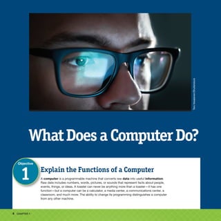 4 CHAPTER 1
WhatDoesaComputerDo?
Explain the Functions of a Computer
A computer is a programmable machine that converts raw data into useful information.
Raw data includes numbers, words, pictures, or sounds that represent facts about people,
events, things, or ideas. A toaster can never be anything more than a toaster—it has one
function—but a computer can be a calculator, a media center, a communications center, a
classroom, and much more. The ability to change its programming distinguishes a computer
from any other machine.
Objective
1
Tero
Vesalainen/Shutterstock
 