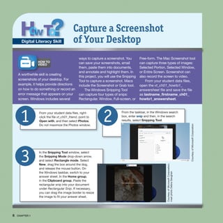 8 CHAPTER 1
From the taskbar, in the Windows search
box, enter snip and then, in the search
results, select Snipping Tool.
2
From your student data files, right-
click the file vt_ch01_friend, point to
Open with, and then select Photos.
Do not maximize the Photos window.
1
HOW TO
VIDEO
A worthwhile skill is creating
screenshots of your desktop. For
example, it helps provide directions
on how to do something or record an
error message that appears on your
screen. Windows includes several
ways to capture a screenshot. You
can save your screenshots, email
them, paste them into documents,
and annotate and highlight them. In
this project, you will use the Snipping
Tool to capture a screenshot. Macs
include the Screenshot or Grab tool.
The Windows Snipping Tool
can capture four types of snips:
Rectangular, Window, Full-screen, or
Free-form. The Mac Screenshot tool
can capture three types of images:
Selected Portion, Selected Window,
or Entire Screen. Screenshot can
also record the screen to video.
From your student data files,
open the vt_ch01_howto1_
answersheet file and save the file
as lastname_firstname_ch01_
howto1_answersheet.
Capture a Screenshot
of Your Desktop
Digital Literacy Skill
In the Snipping Tool window, select
the Snipping Mode drop-down arrow,
and select Rectangle mode. Select
New, drag the box around the dog,
and release the mouse button. On
the Windows taskbar, switch to your
answer sheet. In the Home group,
in the Clipboard group, Paste the
rectangular snip into your document
under Rectangular Snip. If necessary,
you can drag the image border to resize
the image to fit your answer sheet.
3 Courtesy
of
Microsoft
Corporation;
inset
photo
Debra
Geoghan
Courtesy
of
Microsoft
Corporation
 