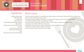 Receitas salgadas                                                                                                      11
                                                                                                                                                                                        11

                                                                 Abóbora recheada


                     Ingredientes                   Passo-a-passo
                     ½ abóbora japonesa média       1. Retire as sementes da abóbora. Em uma panela grande, coloque a abóbora, cubra com água e cozinhe por 30 minutos ou até ficar macia.
                           1 colher (chá) de óleo   Escorra, retire com cuidado a polpa e reserve a casca.
                                ½ cebola picada     2. Pré-aqueça o forno em temperatura média (180°C). Em uma panela média, aqueça o óleo em fogo médio e doure a cebola.
                            1 colher (chá) de sal   3. Junte a polpa da abóbora reservada e o sal. Refogue por 2 minutos.
 250g de queijo minas frescal light cortado em      4. Acrescente o queijo, o peito de peru, metade da maionese e a salsinha. Misture e transfira para a abóbora reservada.
                                 cubos pequenos     5. Coloque-a em uma assadeira média (33 x 23 cm) e reserve.
  250g de peito de peru light cortado em cubos      6. Na batedeira, bata as claras em neve. Misture delicadamente o restante da maionese, sem bater.
                                       pequenos     7. Espalhe sobre o recheio da abóbora e polvilhe o queijo ralado
                1 xícara (chá) de maionese light    8. Leve ao forno por 20 minutos ou até dourar. Sirva em seguida.
               1 colher (chá) de salsinha picada
                                         2 claras
1 colher (sopa) de queijo parmesão light ralado
 