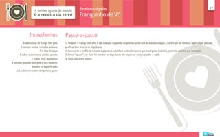 Receitas salgadas                                                                                                       17
                                                                                                                                                                                     17

                                                             Franguinho de Vó


                 Ingredientes                   Passo-a-passo
           6 sobrecoxas de frango sem pele      1. Tempere o frango com alho e sal. Coloque na panela de pressão junto com as batatas e água. Cozinhe por 30 minutos (após pegar pressão,
         6 batatas médias cortadas ao meio      pra ficar bem macio) no fogo baixo.
                           1 ½ litro de água    2. Acrescente o molho de tomate, a páprica a salsinha e outros temperos que você goste (salsinha, pimenta, coentro, por exemplo).
       1 colher (sobremesa) de alho picado      3. Deixe “apurar” por mais 10 minutos no fogo baixo até engrossar um pouquinho o caldo.
                   1 colher (chá) de páprica    4. Sirva com arroz branco.
4 tomates grandes sem pele e sem semente
                    batidos no liquidificador
    sal, salsinha e outros temperos a gosto
 