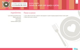 Receitas salgadas                                                                                        20
                                                                                                                                                             20

                                                    Salada de atum com queijo e picles


        Ingredientes                   Passo-a-passo
1 pé de alface (de preferência lisa)   1. Corte a alface em tiras finas, o queijo em cubos pequenos e o picles em pedaços pequenos. Amasse o atum à parte.
              200g de queijo prato     2. Misture tudo e junte a maionese.
                    1 lata de atum
                     picles à gosto
        maionese também à gosto
 