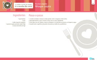 Receitas salgadas                                                                        21
                                                                                                                                                    21

                                                           Nhoque caipira


               Ingredientes                   Passo-a-passo
                           1 kg de batatas    1. Cozinhe as batatas e amasse-as ainda quentes. Junte a margarina e deixe esfriar.
                                    2 ovos    2. Bata ligeiramente os ovos e misture à massa com os outros ingredientes.
             1 colher (sopa) de margarina     3. Ferva água com sal. Coloque a massa na nhoqueira e vá colocando, aos poucos, os nhoques na água.
1 pacote de queijo parmesão ralado (50g)      4. Quando subir à superfície, está pronto. Acrescente ao molho de sua preferência.
              2 xícaras de farinha de trigo
 