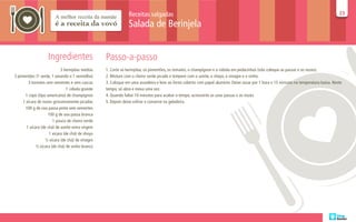 Receitas salgadas                                                                                                       23
                                                                                                                                                                                       23

                                                               Salada de Berinjela


                    Ingredientes                  Passo-a-passo
                            3 berinjelas médias   1. Corte as berinjelas, os pimentões, os tomates, o champignon e a cebola em pedacinhos (não coloque as passas e as nozes).
3 pimentões (1 verde, 1 amarelo e 1 vermelho)     2. Misture com o cheiro verde picado e tempere com o azeite, o shoyo, o vinagre e o vinho.
        3 tomates sem sementes e sem cascas       3. Coloque em uma assadeira e leve ao forno coberto com papel alumínio. Deixe assar por 1 hora e 15 minutos na temperatura baixa. Neste
                                1 cebola grande   tempo, só abra e mexa uma vez.
      1 copo (tipo americano) de champignon       4. Quando faltar 10 minutos para acabar o tempo, acrescente as uvas passas e as nozes.
     1 xícara de nozes grosseiramente picadas     5. Depois deixe esfriar e conserve na geladeira.
      100 g de uva passa preta sem sementes
                    100 g de uva passa branca
                       1 pouco de cheiro verde
       1 xícara (de chá) de azeite extra virgem
                     1 xícara (de chá) de shoyo
                  ½ xícara (de chá) de vinagre
             ½ xícara (de chá) de vinho branco
 