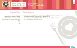 Receitas salgadas                                                                                24
                                                                                                                                                                  24

                                                                 Couve-Flor auGratin


                      Ingredientes                  Passo-a-passo
                                     1 couve-flor   1. Corte a couve-flor em buquês, lave-a bem e cozinhe com leite, água, em partes iguais, e um pouco de sal.
    2 colheres (sopa) de margarina ou manteiga      2. Unte um pirex com manteiga. Arrume, por cima, os galhos de couve-flor.
        1 xícara (chá) de queijo parmesão ralado    3. Regue com manteiga derretida, polvilhe com farinha de rosca e, por cima, espalhe o queijo ralado.
2 colheres (sopa) bem cheias de farinha de rosca    4. Leve ao forno durante uns dez minutos, para corar.
                                           água
                                            leite
                                              sal
 