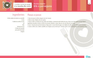 Receitas salgadas                                                                                                           26
                                                                                                                                                                                   26

                                                       Bife à parmegiana


           Ingredientes                   Passo-a-passo
6 bifes médios de alcatra ou contrafilé   1. Bata um pouco os bifes, tempere com sal e reserve.
                                2 ovos    2. Bata os ovos, tempere com sal a gosto.
           1 tablete de caldo de carne    3. Passe os bifes na farinha de rosca, pelos ovos batidos e novamente pela farinha de rosca. Frite-os em óleo quente, até que fiquem
                                    sal   igualmente dourados. Arrume os bifes em um prato refratário e cubra cada um com uma fatia de mussarela.
                                  óleo    4. Leve ½ lata de puro purê de tomates ao fogo, junte ½ xícara (chá) de água e um tablete de caldo de carne. Deixe ferver um pouco.
                      farinha de rosca    5. Cubra os bifes com o molho e polvilhe com orégano. Leve ao forno por 7 minutos, retire e sirva imediatamente com batatinhas fritas.
                  6 fatias de mozarela
                  puro purê de tomate
                              orégano
 