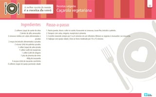 Receitas salgadas                                                                                   32
                                                                                                                                                                  32

                                                              Caçarola vegetariana


                  Ingredientes                    Passo-a-passo
          2 colheres (sopa) de azeite de oliva    1. Numa panela, doure o alho no azeite. Acrescente as cenouras, couve-flor, brócolis e palmito.
                  2 dentes de alho amassados      2. Tempere com salsa, orégano, manjericão e pimenta.
3 cenouras médias em cubos aferventadas e         3. Cozinhe mexendo sempre por 5 ou 6 minutos em um refratário. Misture os vegetais à mussarela e ao macarrão.
                                        picadas   4. Salpique com queijo ralado e leve ao forno moderado por 10 a 15 minutos.
 2 maços de brócolis aferventados e picados
          2 xícaras (chá) de palmitos picados
               1 colher (sopa) de salsa picada
                 1 colher (café) de manjericão
                     1 colher (café de orégano
                   1 pita de pimenta-do-reino
                            400g de mussarela
      4 xícaras (chá) de macarrão conchinha
4 colheres (sopa) de queijo parmesão ralado
 