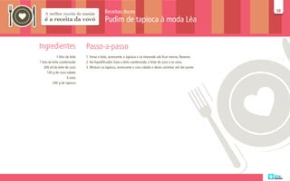 Receitas doces                                                      38
                                                                                                                  38

                                              Pudim de tapioca à moda Léa


Ingredientes                     Passo-a-passo
              1 litro de leite   1. Ferva o leite, acrescente a tapioca e vá mexendo até ficar morno. Reserve.
1 lata de leite condensado       2. No liquidificador, bata o leite condensado, o leite de coco e os ovos.
    200 ml de leite de coco      3. Misture na tapioca, acrescente o coco ralado e deixe cozinhar até dar ponto
      100 g de coco ralado
                       4 ovos
          200 g de tapioca
 