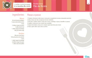Receitas doces                                                                            39
                                                                                                                                         39

                                               Pão de Ricota


   Ingredientes                   Passo-a-passo
                    Massa         1. Dissolva o fermento no leite morno e acrescente os ingredientes da massa, amassando muito bem.
   50 g de fermento biológico     2. Abra a massa com rolo, na espessura de meio centímetro.
 1 xícara (chá) de leite morno    3. Para fazer o recheio, misture a ricota com os ovos, a manteiga, o açúcar, a baunilha e as passas.
                         2 ovos   4. Espalhe o recheio por cima e enrole como rocambole.
   2 colheres (sopa) de açúcar    5. Depois de enrolada a massa com o recheio, espere duas horas para crescer.
          1 colher (chá) de sal   6. Passe a gema sobre o pão e leve-o ao forno
  1 colher (sopa) de manteiga
         500 g de farinha trigo

                  Recheio
        500 g de ricota fresca
100 g de passas sem semente
                       2 ovos
 1 colher (sopa) de manteiga
  6 colheres (sopa) de açúcar
   1 colher (chá) de baunilha
 