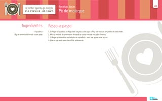 Receitas doces                                                                   40
                                                                                                                                  40

                                                 Pé de moleque


         Ingredientes                Passo-a-passo
                        1 rapadura   1. Coloque a rapadura no fogo com um pouco de água e faça um melado em ponto de bala mole.
1 kg de amendoim torado e sem pele   2. Moa a metade do amendoim deixando a outra metade em grãos inteiros.
                                     3. Coloque o amendoim no melado de rapadura e bata até quase virar açúcar.
                                     4. Vire na pia seca antes de esfriar totalmente.
 