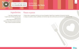 Receitas doces                                                                                                        41
                                                                                                                                                                                    41

                                                              Rosquinha de Nata


                  Ingredientes                   Passo-a-passo
           1 copo (tipo de requeijão) de nata    1. Misture todos os ingredientes até formar uma massa homogênea e depois faça as rosquinhas em formato de trancinhas
  1 copo de açúcar refinado não muito cheio      2. Coloque em assadeiras untadas e polvilhadas com farinha de trigo e leve ao forno para assar até ficarem douradinhas por cima.
                             2 gemas de ovos
      1 colher (sopa) de fermento em pó rasa
farinha de trigo até dar o ponto de soltar das
     mãos e enrolar no formato de trancinhas
 