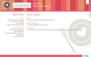 Receitas doces                                                                                                       43
                                                                                                                                                                               43

                                                          Peras com Canjica


               Ingredientes                  Passo-a-passo
                                 Peras       Peras
    3 peras firmes descascadas e picadas     1. Levar tudo ao fogo numa panela e deixar engrossar. Reserve.
           ½ litro de suco de uva integral
                        1 xícara de açúcar   Creme de canjica
 ½ colher (sobremesa) de amido de milho      1. Bata tudo no liquidificador até virar um creme.

                Creme de canjica             Montagem
      1 xícara de canjica cozida na água     1. Colocar o creme de canjicaquente no fundo de um prato, fazer um buraco no meio e adicionar o suco de uva com as peras frias.
                 1 vidro de leite de coco
a mesma medida do vidro de leite de vaca
                       1 xícara de açúcar
                ½ lata de creme de leite
 