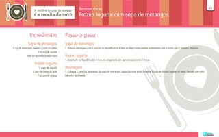 Receitas doces                                                                                                     45
                                                                                                                                                                            45

                                                         Frozen Iogurte com sopa de morangos


               Ingredientes                 Passo-a-passo
             Sopa de morangos               Sopa de morangos
½ kg de morangos lavados e sem os cabos     1. Bata os morangos com o açúcar no liquidificador e leve ao fogo numa panela juntamente com o vinho por 5 minutos. Reserve.
                      1 xícara de açúcar
            400 ml de vinho branco seco     Frozen iogurte
                                            1. Bata tudo no liquidificador e leve ao congelador por aproximadamente 2 horas.
                   Frozen iogurte
                       1 copo de iogurte    Montagem
                 1 lata de creme de leite   1. Coloque 2 conchas pequenas da sopa de morangos aquecida num prato fundo e 1 bola do frozen iogurte no meio. Decore com uma
                       1 xícara de açúcar   folhinha de hortelã.
 
