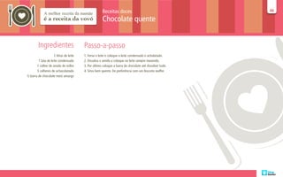 Receitas doces                                      46
                                                                                                          46

                                                      Chocolate quente


         Ingredientes                    Passo-a-passo
                     2 litros de leite   1. Ferva o leite e coloque o leite condensado e acholatado.
        1 lata de leite condensado       2. Dissolva o amido e coloque no leite sempre mexendo.
       1 colher de amido de milho        3. Por último coloque a barra de chocolate até dissolver tudo.
       3 colheres de achocolatado        4. Sirva bem quente. De preferência com um biscoito waffer.
½ barra de chocolate meio amargo
 