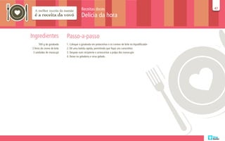 Receitas doces                                                  47
                                                                                                          47

                                          Delícia da hora


Ingredientes                 Passo-a-passo
       500 g de goiabada     1. Coloque a goiabada em pedacinhos e os cremes de leite no liquidificador
2 litros de creme de leite   2. Dê uma batida rápida, permitindo que fique uns carocinhos
 3 unidades de maracujá      3. Despeje num recipiente e acrescentar a polpa dos maracujás
                             4. Deixe na geladeira e sirva gelado.
 