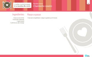 Receitas doces                                             48
                                                                                                           48

                                                Chambinho caseiro


     Ingredientes                  Passo-a-passo
       3 latas de creme de leite   1. Bata tudo no liquidificador e coloque na geladeira por 30 minutos.
     1 lata de leite condensado
               1 iogurte natural
1 sachê de suco sabor morango
 