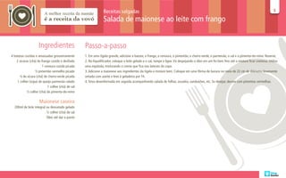 Receitas salgadas                                                                                                                55

                                                                 Salada de maionese ao leite com frango


                     Ingredientes                   Passo-a-passo
4 batatas cozidas e amassadas grosseiramente        1. Em uma tigela grande, adicione a batata, o frango, a cenoura, o pimentão, o cheiro-verde, o parmesão, o sal e a pimenta-do-reino. Reserve.
    2 xícaras (chá) de frango cozido e desfiado     2. No liquidificador, coloque o leite gelado e o sal, tampe e ligue. Vá despejando o óleo em um fio bem fino até a mistura ficar cremosa. Utilize
                        1 cenoura cozida picada     uma espátula, misturando o creme que fica nas laterais do copo.
                  ½ pimentão vermelho picado        3. Adicione a maionese aos ingredientes da tigela e misture bem. Coloque em uma fôrma de buraco no meio de 22 cm de diâmetro levemente
      ¼ de xícara (chá) de cheiro-verde picada      untada com azeite e leve à geladeira por 1h.
    1 colher (sopa) de queijo parmesão ralado       4. Sirva desenformada em seguida acompanhando salada de folhas, assados, sanduíches, etc. Se desejar, decore com pimentas vermelhas.
                            1 colher (chá) de sal
            ½ colher (chá) de pimenta-do-reino

                     Maionese caseira
  200ml de leite integral ou desnatado gelado
                          ½ colher (chá) de sal
                          Óleo até dar o ponto
 