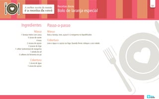 Receitas doces                                            51
                                                                                                              51

                                                    Bolo de laranja especial


        Ingredientes                   Passo-a-passo
                         Massa         Massa
        1 laranja inteira com casca    Bata a laranja, ovos, açúcar e a margarina no liquidificador.
                 ½ xícara de azeite
                             4 ovos    Cobertura
                2 xícaras de açúcar    Leve a água e o açúcar ao fogo. Quando ferver, coloque o coco ralado
                  2 xícaras de trigo
1 colher (sobremesa) de margarina
                     1 pitada de sal
     3 colheres de fermento em pó

                    Cobertura
                  1 xícara de água
                 1 xícara de açúcar
 