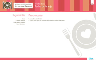Receitas doces                                                   53
                                                                                                         53

                                        Pudim de laranja


Ingredientes                Passo-a-passo
                   6 ovos   1. Bata tudo no liquidificador.
     6 colheres de açúcar   2. Coloque numa forma com buraco no meio e leve para assar em banho maria.
1 copo de suco de laranja
     1 colher de maisena
 