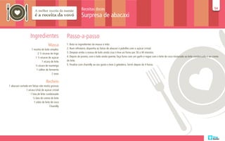 Receitas doces                                                                                                           54
                                                                                                                                                                                          54

                                                                 Surpresa de abacaxi


                     Ingredientes                   Passo-a-passo
                                      Massa         1. Bata os ingredientes da massa à mão.
                      1 receita de bolo simples:    2. Num refratário, disponha as fatias de abacaxi e polvilhe com o açúcar cristal.
                            2 ½ xícaras de trigo    3. Despeje então a massa de bolo ainda crua e leve ao forno por 30 a 40 minutos.
                          1 ½ xícaras de açúcar     4. Depois de pronto, com o bolo ainda quente, faça furos com um garfo e regue com o leite de coco misturado ao leite condensado e ao creme
                                1 xícara de leite   de leite.
                          ½ xícara de manteiga      5. Finalize com chantilly ao seu gosto e leve à geladeira. Servir depois de 4 horas.
                           1 colher de fermento
                                          2 ovos

                                    Recheio
1 abacaxi cortado em fatias não muito grossas
                1 xícara (chá) de açúcar cristal
                    1 lata de leite condensado
                       ½ lata de creme de leite
                        1 vidro de leite de coco
                                        Chantilly
 