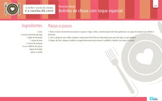 Receitas doces                                                                                                                     57
                                                                                                                                                                                 57

                                              Bolinho de chuva com toque especial


 Ingredientes                    Passo-a-passo
                       2 ovos    1. Bata os ovos e acrescente aos poucos o açúcar, o trigo, o leite, a maizena (para não ficar gorduroso), as raspas de laranja e por último o
2 xícaras de farinha de trigo    fermento.
       1 colher de fermento      2. Com a ajuda de uma colher, coloque a massa para fritar (frite em fogo baixo para que não fique cru por dentro).
             1 xícara de leite   3. Depois de frito, coloque o bolinho no papel absorvente para escorrer e polvilhe o bolinho com açúcar e canela.
        ½ xícara de maizena
   4 ou 5 colheres de açúcar
           raspas de laranja
             açúcar e canela
 