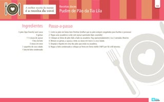 Receitas doces                                                                                  59
                                                                                                                                                  59

                                                  Pudim de Pão da Tia Lila


     Ingredientes                    Passo-a-passo
5 pães (tipo francês) sem casca      1. Corte os pães em fatias bem fininhas (melhor que os pães estejam congelados para facilitar o processo).
                         4 gemas     2. Pegue uma assadeira e unte com açúcar queimado (tipo caramelo)
           1 ½ xícara de açúcar      3. Coloque as fatias de pães lado a lado na assadeira. Faça aproximadamente 2 ou 3 camadas. Reserve.
                  1 litro de leite   4. Misture as gemas, o açúcar, o leite, as claras em neve e o coco ralado.
               3 claras em neve      5. Despeje o líquido em cima dos pães que estão na assadeira.
    1 saquinho de coco ralado        6. Regue o leite condensado e coloque ao forno em forno médio (180º) por 50 a 60 minutos.
    1 lata de leite condensado
 