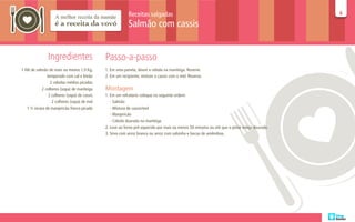 Receitas salgadas                                                                  66

                                                            Salmão com cassis


                Ingredientes                   Passo-a-passo
1 filé de salmão de mais ou menos 1,0 Kg,      1. Em uma panela, doure a cebola na manteiga. Reserve.
                temperado com sal e limão      2. Em um recipiente, misture o cassis com o mel. Reserve.
                  2 cebolas médias picadas
             2 colheres (sopa) de manteiga     Montagem
                 2 colheres (sopa) de cassis   1. Em um refratário coloque na seguinte ordem:
                   2 colheres (sopa) de mel       - Salmão
    1 ½ xícara de manjericão fresco picado        - Mistura de cassis/mel
                                                  - Manjericão
                                                  - Cebola dourada na manteiga
                                               2. Leve ao forno pré-aquecido por mais ou menos 50 minutos ou até que o peixe esteja dourado.
                                               3. Sirva com arroz branco ou arroz com salsinha e lascas de amêndoas.
 