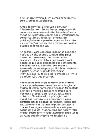 e se um dia termina. É um campo experimental
     sem padrões estabelecidos.

     Antes de começar a produzir e divulgar
     informações, convém conhecer um pouco mais
     sobre esse universo mutante. Além de oferecer
     meios de expressão a quem não é profissional da
     comunicação, as novas ferramentas de
     publicação na rede permitem que você escolha
     as informações que recebe e determine como e
     quando quer recebê-las.

     Se desejar, você consegue ignorar as principais
     notícias do dia, aquelas consideradas pelos
     meios de comunicação de massa como
     relevantes. Existem filtros que levam a você
     apenas o que você determina que é importante.
     Em certa escala, é possível até driblar a
     enxurrada de mensagens publicitárias. Você tem
     o poder de criar fluxos de informação
     individualizados, de se expor somente às fontes
     de informação que escolher.

     Todas essas mudanças rompem com padrões
     que caracterizam os meios de comunicação de
     massa. O termo “jornalismo cidadão” foi adotado
     em todo o mundo e também no Brasil para
     nomear a produção de notícias nesse novo
     universo. Ele não exclui a produção dos
     jornalistas profissionais, acrescenta a ela a
     contribuição de cidadãos jornalistas, leigos que
     são testemunhas de fatos importantes, gente
     que está no lugar certo e na hora certa para
     cobrir um evento, especialistas que podem falar
     melhor sobre determinado assunto e ainda todas
     as vozes que simplesmente desejam se




10   coleção conquiste a rede – jornalismo cidadão – você faz a notícia
 