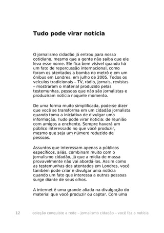 Tudo pode virar notícia


     O jornalismo cidadão já entrou para nosso
     cotidiano, mesmo que a gente não saiba que ele
     leva esse nome. Ele fica bem visível quando há
     um fato de repercussão internacional, como
     foram os atentados a bomba no metrô e em um
     ônibus em Londres, em julho de 2005. Todos os
     veículos tradicionais – TV, rádio, jornais, revistas
     – mostraram o material produzido pelas
     testemunhas, pessoas que não são jornalistas e
     produziram notícia naquele momento.

     De uma forma muito simplificada, pode-se dizer
     que você se transforma em um cidadão jornalista
     quando toma a iniciativa de divulgar uma
     informação. Tudo pode virar notícia: de reunião
     com amigos a enchente. Sempre haverá um
     público interessado no que você produzir,
     mesmo que seja um número reduzido de
     pessoas.

     Assuntos que interessam apenas a públicos
     específicos, aliás, combinam muito com o
     jornalismo cidadão, já que a mídia de massa
     provavelmente não vai abordá-los. Assim como
     as testemunhas dos atentados em Londres, você
     também pode criar e divulgar uma notícia
     quando um fato que interessa a outras pessoas
     surge diante de seus olhos.

     A internet é uma grande aliada na divulgação do
     material que você produzir ou captar. Com uma



12   coleção conquiste a rede – jornalismo cidadão – você faz a notícia
 