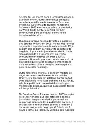 Se esse foi um marco para o jornalismo cidadão,
     existiram muitos outros momentos em que a
     cobertura jornalística de amadores ficou em
     evidência. As vítimas do tsunami no Oceano
     Índico em 2005 e os relatos sobre os atentados
     ao World Trade Center em 2001 também
     contribuíram para configurar o cenário do
     jornalismo interativo.

     Quando o furacão Katrina devastou o sudoeste
     dos Estados Unidos em 2005, muitos dos leitores
     de jornais e espectadores de noticiários de TV já
     sabiam que podiam participar da cobertura da
     tragédia. A prática do jornalismo cidadão havia
     sido assimilada e os moradores da região
     colocaram informações em suas páginas
     pessoais. O mundo procurou notícias na web, já
     era sabido que relatos pessoais e informações
     mais recentes sobre a situação de emergência
     poderiam estar nos blogs.

     Outra referência mundial e com um modelo de
     negócios bem-sucedido é o site de notícias
     OhmyNews, lançado em 2000 na Coréia do Sul.
     Uma equipe de jornalistas trabalha na avaliação,
     edição e publicação do material enviado por
     milhares de pessoas, que são pagas pelos textos
     e fotos publicados.

     No Brasil, o Grupo Estado criou em 2005 a seção
     FotoRepórter para publicar fotos de cidadãos
     jornalistas. Imagens enviados por e-mail ou
     celular são selecionadas e publicadas na web. O
     colaborador é remunerado quando a imagem é
     impressa nos jornais do grupo, O Estado de S.
     Paulo e Jornal da Tarde, ou vendida pela Agência




15   coleção conquiste a rede – jornalismo cidadão – você faz a notícia
 