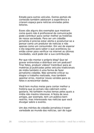Estado para outros veículos. Outros portais de
     conteúdo também adotaram a experiência e
     criaram espaço para notícias enviadas pelos
     leitores.

     Esses são alguns dos exemplos que mostram
     como quem não é profissional da comunicação
     pode contribuir para contar melhor as histórias
     de nossa sociedade. Para ser um cidadão
     jornalista é preciso estar alerta e acostumar-se a
     pensar como um produtor de notícias e não
     apenas como um consumidor. Em vez de esperar
     o dia seguinte para saber o que aconteceu ou
     então correr para verificar na internet as últimas
     novidades, você pode dar a sua contribuição.

     Por que não montar o próprio blog? Que tal
     gravar entrevistas e distribuir em um podcast?
     Tirar fotos, produzir vídeos? Contribuir para as
     matérias já publicadas pelos veículos tradicionais
     de mídia também é uma forma de fazer
     jornalismo cidadão. Não somente criticar ou
     elogiar o trabalho realizado, mas também
     apontar erros, mostrar novas versões para os
     fatos e acrescentar dados.

     Você tem muitos meios para contar melhor a
     história que os jornais não cobriram como
     gostaria. Há também muitos temas pelos quais a
     mídia não mostra interesse. A festa de seus
     amigos, por exemplo, tem um público bem
     restrito, mas interessado nas notícias que você
     divulgar sobre o evento.

     Um dos méritos do cidadão jornalista é trazer
     variedade ao mundo das notícias, sair do lugar



16   coleção conquiste a rede – jornalismo cidadão – você faz a notícia
 