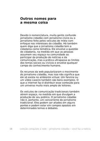 Outros nomes para
     a mesma coisa


     Devido à nomenclatura, muita gente confunde
     jornalismo cidadão com jornalismo cívico ou o
     jornalismo feito pelos veículos de mídia com
     enfoque nos interesses do cidadão. Há também
     quem diga que o jornalismo cidadão tem a
     cidadania como temática. Ele envolve a questão
     de cidadania, na medida em que as pessoas
     assumem seu espaço na comunidade ao
     participar da produção de notícias e da
     comunicação, mas a prática ultrapassa os limites
     dos temas sociais ou cívicos e envolve qualquer
     campo do conhecimento humano.

     Os recursos da web popularizaram o movimento
     do jornalismo cidadão, mas isso não significa que
     ele só exista no ambiente virtual. Um fanzine ou
     um vídeo caseiro também são bons exemplos. O
     que a internet faz é distribuir esse conteúdo para
     um universo muito mais amplo de leitores.

     Os veículos de comunicação tradicionais também
     abrem espaço, na medida em que divulgam a
     produção de seu público. O jornalismo cidadão
     não é, portanto, um concorrente do jornalismo
     tradicional. Eles podem ser aliados em alguns
     pontos e podem estar em campos opostos em
     determinados temas e debates.




18   coleção conquiste a rede – jornalismo cidadão – você faz a notícia
 