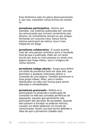 Esse fenômeno está em pleno desenvolvimento
     e, por isso, coexistem várias formas de nomeá-
     lo:

     Jornalismo participativo – Ocorre, por
     exemplo, nas matérias publicadas por veículos
     de comunicação que incluem comentários dos
     leitores. Os comentários somam-se aos artigos,
     formando um conjunto novo. Dessa forma,
     leitores participam da notícia. Isso é mais
     freqüente em blogs.

     Jornalismo colaborativo - É usado quando
     mais de uma pessoa contribuiu para o resultado
     final do que é publicado. Pode ser um texto
     escrito por duas ou mais pessoas ou ainda uma
     página que traga vídeos, sons e imagens de
     vários autores.

     Jornalismo código aberto - Surgiu para definir
     um estilo de jornalismo feito em sites wiki, que
     permitem a qualquer internauta alterar o
     conteúdo de uma página. Também pertencem a
     esse grupo vídeos, fotos, sons e textos
     distribuídos na rede com licença para serem
     alterados e retrabalhados.

     Jornalismo grassroots - Refere-se à
     participação na produção e publicação de
     conteúdo na web das camadas periféricas da
     população, aquelas que geralmente não
     participam das decisões da sociedade. Quando
     elas passam a divulgar as próprias notícias,
     causam um efeito poderoso no mundo da
     comunicação. Quem usa esse termo defende a
     idéia de que o jornalismo cidadão está



19   coleção conquiste a rede – jornalismo cidadão – você faz a notícia
 