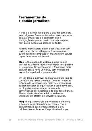 Ferramentas do
     cidadão jornalista


     A web é o campo ideal para o cidadão jornalista.
     Nela, algumas ferramentas criam novos espaços
     para a comunicação e permitem que a
     divulgação do que foi produzido seja simples,
     com baixo custo e ao alcance de todos.

     Há ferramentas para quem quer trabalhar com
     texto, som, fotos, vídeos e até mesmo para
     quem não tem computador, mas tem um celular
     capaz de acessar a internet.

     Blog – Abreviação de weblog, é uma página
     pessoal atualizada regularmente por uma pessoa
     ou um grupo. Desponta como o fenômeno mais
     popular desse novo universo, com milhões de
     exemplos espalhados pelo mundo.

     Em um blog, é possível publicar qualquer tipo de
     conteúdo, de textos a vídeos. Com ferramentas
     próprias de interação, por meio de comentários
     adicionados por qualquer leitor a cada novo post,
     os blogs tornaram-se a ferramenta de
     comunicação por excelência de cidadãos digitais.
     São fáceis de atualizar e há na web uma
     variedade de ofertas de serviços gratuitos.

     Flog – Flog, abreviação de fotoblog, é um blog
     feito com fotos. Seu número cresceu com a
     popularização das câmeras digitais e dos
     celulares com câmeras. Flogs atualizados por



21   coleção conquiste a rede – jornalismo cidadão – você faz a notícia
 