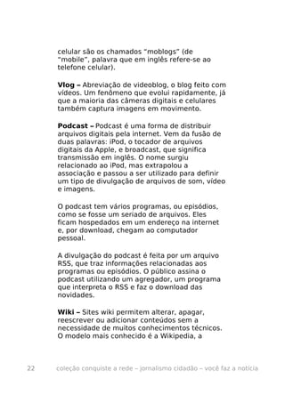 celular são os chamados “moblogs” (de
     “mobile”, palavra que em inglês refere-se ao
     telefone celular).

     Vlog – Abreviação de videoblog, o blog feito com
     vídeos. Um fenômeno que evolui rapidamente, já
     que a maioria das câmeras digitais e celulares
     também captura imagens em movimento.

     Podcast – Podcast é uma forma de distribuir
     arquivos digitais pela internet. Vem da fusão de
     duas palavras: iPod, o tocador de arquivos
     digitais da Apple, e broadcast, que significa
     transmissão em inglês. O nome surgiu
     relacionado ao iPod, mas extrapolou a
     associação e passou a ser utilizado para definir
     um tipo de divulgação de arquivos de som, vídeo
     e imagens.

     O podcast tem vários programas, ou episódios,
     como se fosse um seriado de arquivos. Eles
     ficam hospedados em um endereço na internet
     e, por download, chegam ao computador
     pessoal.

     A divulgação do podcast é feita por um arquivo
     RSS, que traz informações relacionadas aos
     programas ou episódios. O público assina o
     podcast utilizando um agregador, um programa
     que interpreta o RSS e faz o download das
     novidades.

     Wiki – Sites wiki permitem alterar, apagar,
     reescrever ou adicionar conteúdos sem a
     necessidade de muitos conhecimentos técnicos.
     O modelo mais conhecido é a Wikipedia, a



22   coleção conquiste a rede – jornalismo cidadão – você faz a notícia
 