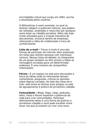 enciclopédia virtual que surgiu em 2001, escrita
     e atualizada pelos usuários.

     O Wikinotícias é outro exemplo, no qual os
     leitores redigem e publicam notícias, que podem
     ser editadas, ampliadas e reescritas por qualquer
     outro leitor ou cidadão jornalista. Wikis são hoje
     muito utilizados para a criação interativa de
     documentos, inclusive dentro de empresas,
     reforçando a idéia de colaboração e troca de
     conhecimento.

     Lista de e-mail – Trocar e-mails é uma das
     formas de participar da internet, bem explorada
     em listas que reúnem pessoas com interesses
     comuns. Nessas listas de debate, os integrantes
     de um grupo recebem ou têm acesso a todas as
     mensagens enviadas para um determinado
     endereço. É uma maneira de compartilhar
     informações.

     Fórum – É um espaço na web para discussões e
     troca de idéias onde os internautas deixam
     comentários, perguntas, críticas ou opiniões
     sobre tópicos variados. Ao lado das listas de e-
     mail, está entre as formas mais antigas na web
     de agrupamento e prática de jornalismo cidadão.

     Comunidade – Blogs, flogs, vlogs, podcasts,
     wikis, listas e fóruns exploram o potencial da
     rede para criar comunidades. Participar
     efetivamente delas é uma forma de praticar o
     jornalismo cidadão e você pode escolher entre
     atuar nas que já existem ou criar uma nova.




23   coleção conquiste a rede – jornalismo cidadão – você faz a notícia
 