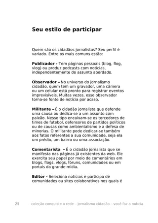 Seu estilo de participar


     Quem são os cidadãos jornalistas? Seu perfil é
     variado. Entre os mais comuns estão:

     Publicador - Tem páginas pessoais (blog, flog,
     vlog) ou produz podcasts com notícias,
     independentemente do assunto abordado.

     Observador – No universo do jornalismo
     cidadão, quem tem um gravador, uma câmera
     ou um celular está pronto para registrar eventos
     imprevisíveis. Muitas vezes, esse observador
     torna-se fonte de notícia por acaso.

     Militante – É o cidadão jornalista que defende
     uma causa ou dedica-se a um assunto com
     paixão. Nesse tipo encaixam-se os torcedores de
     times de futebol, defensores de partidos políticos
     ou de causas como ambientalismo e a defesa de
     minorias. O militante pode dedicar-se também
     aos fatos referentes a sua comunidade, seja ela
     um prédio, um bairro ou uma associação.

     Comentarista – É o cidadão jornalista que se
     manifesta nas páginas já existentes da web. Ele
     exercita seu papel por meio de comentários em
     blogs, flogs, vlogs, fóruns, comunidades ou em
     portais da grande mídia.

     Editor - Seleciona notícias e participa de
     comunidades ou sites colaborativos nos quais é




25   coleção conquiste a rede – jornalismo cidadão – você faz a notícia
 